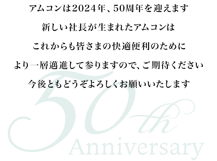 アムコンは2024年、50周年を迎えます。新しい社長が生まれたアムコンは、これからも皆さまの快適便利のためにより一層邁進して参りますので、ご期待ください。今後ともどうぞよろしくお願いいたします